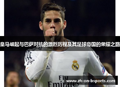皇马崛起与巴萨对抗的激烈历程及其足球帝国的荣耀之路