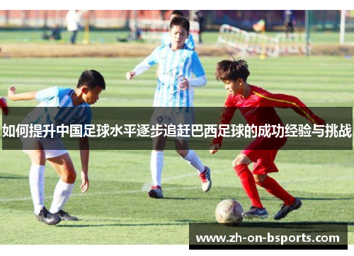如何提升中国足球水平逐步追赶巴西足球的成功经验与挑战 如何提升中国足球水平逐步追赶巴西足球的成功经验与挑战