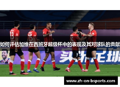 如何评估加维在西班牙超级杯中的表现及其对球队的贡献 如何评估加维在西班牙超级杯中的表现及其对球队的贡献