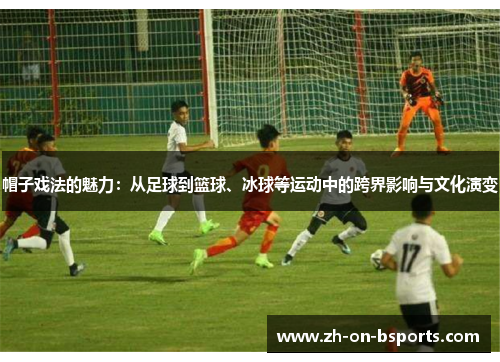 帽子戏法的魅力:从足球到篮球、冰球等运动中的跨界影响与文化演变 帽子戏法的魅力:从足球到篮球、冰球等运动中的跨界影响与文化演变