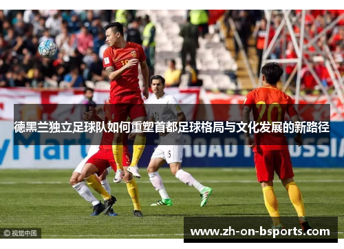 德黑兰独立足球队如何重塑首都足球格局与文化发展的新路径