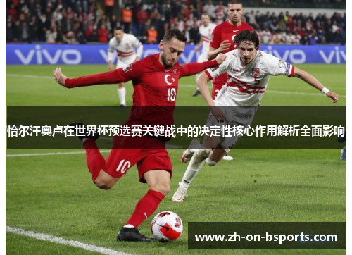 恰尔汗奥卢在世界杯预选赛关键战中的决定性核心作用解析全面影响 恰尔汗奥卢在世界杯预选赛关键战中的决定性核心作用解析全面影响