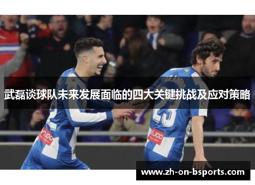 武磊谈球队未来发展面临的四大关键挑战及应对策略 武磊谈球队未来发展面临的四大关键挑战及应对策略