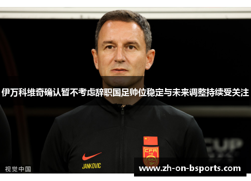 伊万科维奇确认暂不考虑辞职国足帅位稳定与未来调整持续受关注 伊万科维奇确认暂不考虑辞职国足帅位稳定与未来调整持续受关注