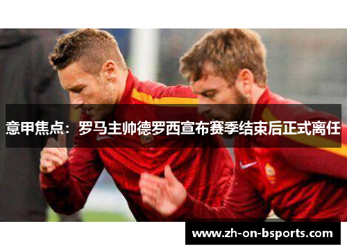 意甲焦点：罗马主帅德罗西宣布赛季结束后正式离任